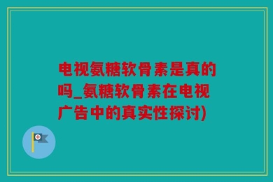 电视氨糖软骨素是真的吗_氨糖软骨素在电视广告中的真实性探讨)