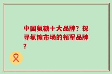 中国氨糖十大品牌？探寻氨糖市场的领军品牌？
