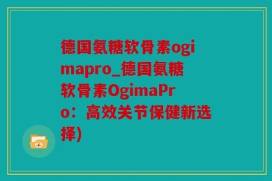 德国氨糖软骨素ogimapro_德国氨糖软骨素OgimaPro：高效关节保健新选择)