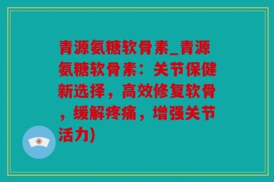 青源氨糖软骨素_青源氨糖软骨素：关节保健新选择，高效修复软骨，缓解疼痛，增强关节活力)