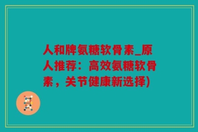 人和牌氨糖软骨素_原人推荐：高效氨糖软骨素，关节健康新选择)