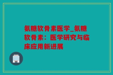 氨糖软骨素医学_氨糖软骨素：医学研究与临床应用新进展