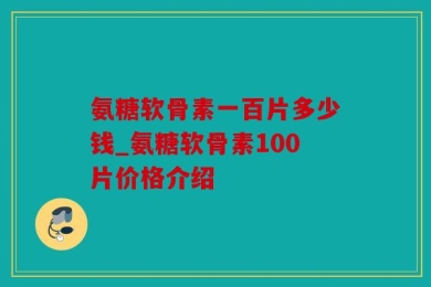 氨糖软骨素一百片多少钱_氨糖软骨素100片价格介绍