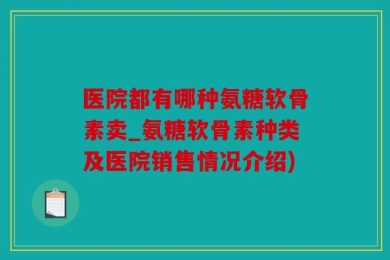 医院都有哪种氨糖软骨素卖_氨糖软骨素种类及医院销售情况介绍)