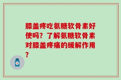膝盖疼吃氨糖软骨素好使吗？了解氨糖软骨素对膝盖疼痛的缓解作用？