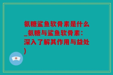 氨糖鲨鱼软骨素是什么_氨糖与鲨鱼软骨素：深入了解其作用与益处)