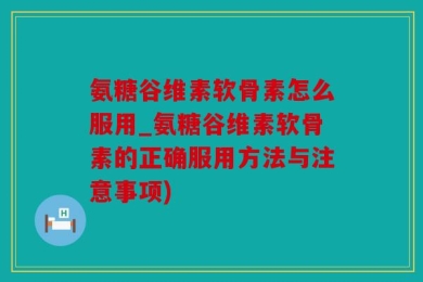 氨糖谷维素软骨素怎么服用_氨糖谷维素软骨素的正确服用方法与注意事项)