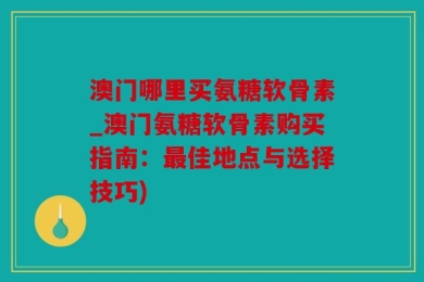 澳门哪里买氨糖软骨素_澳门氨糖软骨素购买指南：最佳地点与选择技巧)