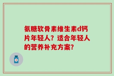 氨糖软骨素维生素d钙片年轻人？适合年轻人的营养补充方案？