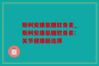 斯利安康氨糖软骨素_斯利安康氨糖软骨素：关节健康新选择