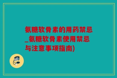 氨糖软骨素的用药禁忌_氨糖软骨素使用禁忌与注意事项指南)