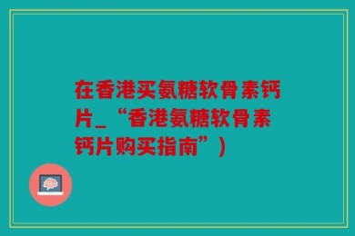 在香港买氨糖软骨素钙片_“香港氨糖软骨素钙片购买指南”)