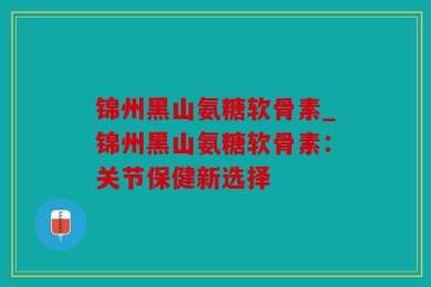锦州黑山氨糖软骨素_锦州黑山氨糖软骨素：关节保健新选择
