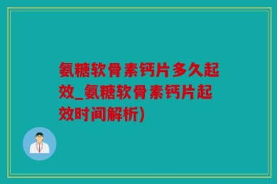 氨糖软骨素钙片多久起效_氨糖软骨素钙片起效时间解析)