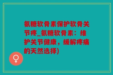 氨糖软骨素保护软骨关节疼_氨糖软骨素：维护关节健康，缓解疼痛的天然选择)