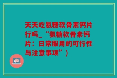 天天吃氨糖软骨素钙片行吗_“氨糖软骨素钙片：日常服用的可行性与注意事项”)