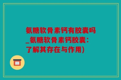 氨糖软骨素钙有胶囊吗_氨糖软骨素钙胶囊：了解其存在与作用)