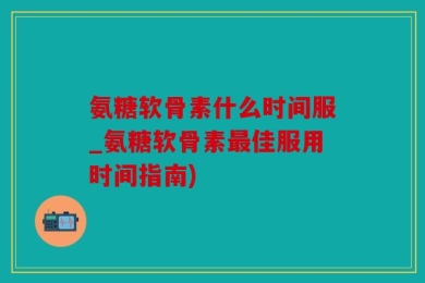 氨糖软骨素什么时间服_氨糖软骨素最佳服用时间指南)