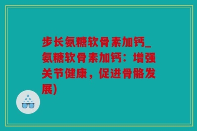 步长氨糖软骨素加钙_氨糖软骨素加钙：增强关节健康，促进骨骼发展)