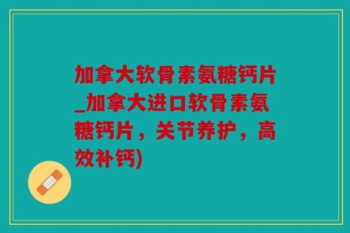 加拿大软骨素氨糖钙片_加拿大进口软骨素氨糖钙片，关节养护，高效补钙)