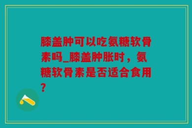 膝盖肿可以吃氨糖软骨素吗_膝盖肿胀时，氨糖软骨素是否适合食用？