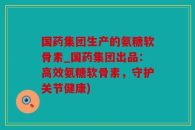 国药集团生产的氨糖软骨素_国药集团出品：高效氨糖软骨素，守护关节健康)