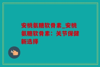 安桃氨糖软骨素_安桃氨糖软骨素：关节保健新选择