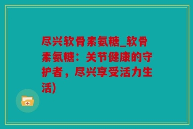 尽兴软骨素氨糖_软骨素氨糖：关节健康的守护者，尽兴享受活力生活)