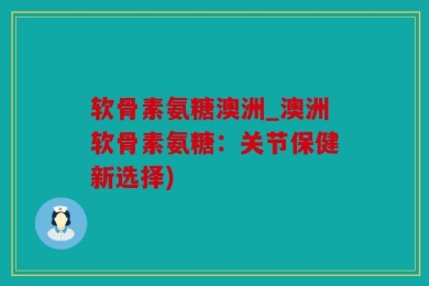 软骨素氨糖澳洲_澳洲软骨素氨糖：关节保健新选择)