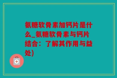 氨糖软骨素加钙片是什么_氨糖软骨素与钙片结合：了解其作用与益处)