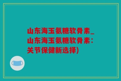 山东海玉氨糖软骨素_山东海玉氨糖软骨素：关节保健新选择)