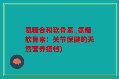 氨糖合和软骨素_氨糖软骨素：关节保健的天然营养搭档)