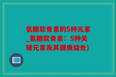 氨糖软骨素的5种元素_氨糖软骨素：5种关键元素及其健康益处)