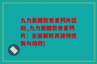 九力氨糖软骨素钙片区别_九力氨糖软骨素钙片：全面解析其独特优势与功效)