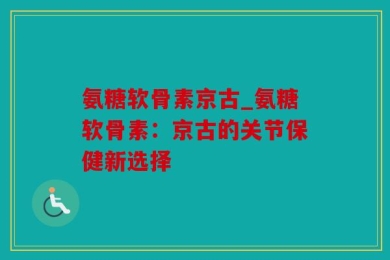 氨糖软骨素京古_氨糖软骨素：京古的关节保健新选择