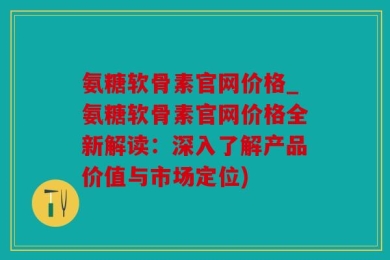 氨糖软骨素官网价格_氨糖软骨素官网价格全新解读：深入了解产品价值与市场定位)