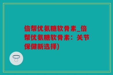 倍帮优氨糖软骨素_倍帮优氨糖软骨素：关节保健新选择)