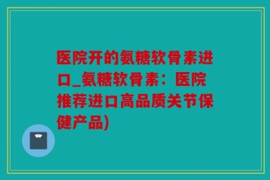 医院开的氨糖软骨素进口_氨糖软骨素：医院推荐进口高品质关节保健产品)