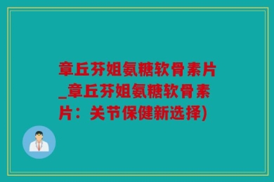 章丘芬姐氨糖软骨素片_章丘芬姐氨糖软骨素片：关节保健新选择)
