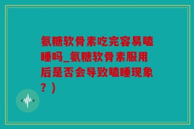 氨糖软骨素吃完容易瞌睡吗_氨糖软骨素服用后是否会导致瞌睡现象？)