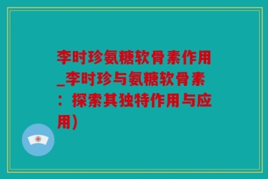 李时珍氨糖软骨素作用_李时珍与氨糖软骨素：探索其独特作用与应用)