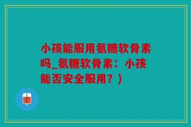 小孩能服用氨糖软骨素吗_氨糖软骨素：小孩能否安全服用？)