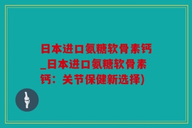 日本进口氨糖软骨素钙_日本进口氨糖软骨素钙：关节保健新选择)