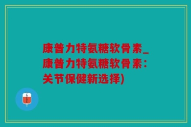 康普力特氨糖软骨素_康普力特氨糖软骨素：关节保健新选择)