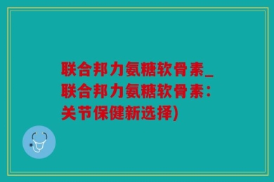 联合邦力氨糖软骨素_联合邦力氨糖软骨素：关节保健新选择)