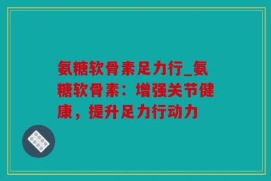 氨糖软骨素足力行_氨糖软骨素：增强关节健康，提升足力行动力