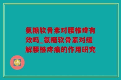 氨糖软骨素对腰椎疼有效吗_氨糖软骨素对缓解腰椎疼痛的作用研究