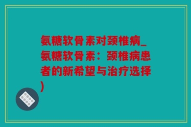 氨糖软骨素对颈椎病_氨糖软骨素：颈椎病患者的新希望与治疗选择)