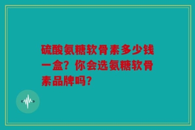 硫酸氨糖软骨素多少钱一盒？你会选氨糖软骨素品牌吗？