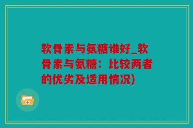 软骨素与氨糖谁好_软骨素与氨糖：比较两者的优劣及适用情况)